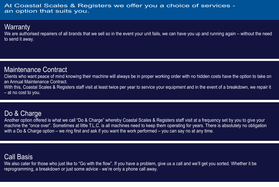 Warranty We are authorised repairers of all brands that we sell so in the event your unit fails, we can have you up and running again – without the need to send it away.  Maintenance Contract Clients who want peace of mind knowing their machine will always be in proper working order with no hidden costs have the option to take on an Annual Maintenance Contract. With this, Coastal Scales & Registers staff visit at least twice per year to service your equipment and in the event of a breakdown, we repair it – at no cost to you. Do & Charge Another option offered is what we call “Do & Charge” whereby Coastal Scales & Registers staff visit at a frequency set by you to give your machine the “once over”. Sometimes at little T.L.C. is all machines need to keep them operating for years. There is absolutely no obligation with a Do & Charge option – we ring first and ask if you want the work performed – you can say no at any time.   Call Basis We also cater for those who just like to “Go with the flow”. If you have a problem, give us a call and we’ll get you sorted. Whether it be reprogramming, a breakdown or just some advice - we’re only a phone call away. At Coastal Scales & Registers we offer you a choice of services - an option that suits you.
